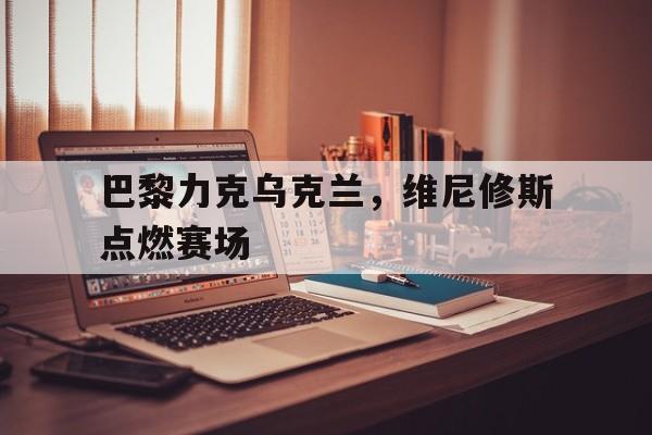 开云体育APP下载-巴黎力克乌克兰，维尼修斯点燃赛场的简单介绍